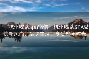 “杭州喝茶spa微信”杭州喝茶SPA微信新風(fēng)尚，品味生活，享受悠閑時光