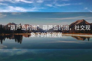 “葫蘆島約炮”葫蘆島約炮，社交現(xiàn)象下的新觀察
