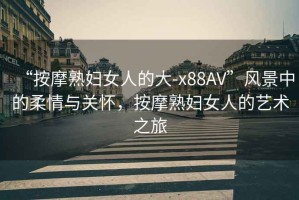 “按摩熟婦女人的大-x88AV”風(fēng)景中的柔情與關(guān)懷，按摩熟婦女人的藝術(shù)之旅