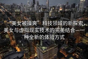 “美女被操爽”科技領(lǐng)域的新探索，美女與虛擬現(xiàn)實(shí)技術(shù)的完美結(jié)合—一種全新的體驗(yàn)方式