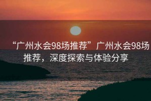 “廣州水會98場推薦”廣州水會98場推薦，深度探索與體驗分享
