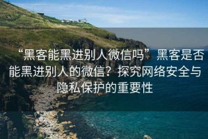 “黑客能黑進別人微信嗎”黑客是否能黑進別人的微信？探究網絡安全與隱私保護的重要性