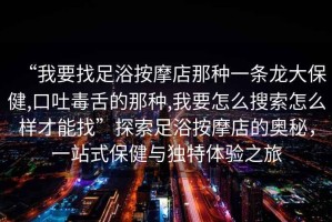 “我要找足浴按摩店那種一條龍大保健,口吐毒舌的那種,我要怎么搜索怎么樣才能找”探索足浴按摩店的奧秘，一站式保健與獨(dú)特體驗(yàn)之旅