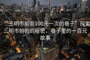 “三明市前街100元一次的巷子”探索三明市前街的秘密，巷子里的一百元故事