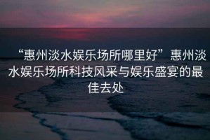 “惠州淡水娛樂場所哪里好”惠州淡水娛樂場所科技風(fēng)采與娛樂盛宴的最佳去處