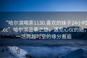 “哈爾濱喝茶1130.喜歡的妹子24小時(shí).cc”哈爾濱品茶之旅，遇見心儀的她，一場跨越時(shí)空的緣分邂逅