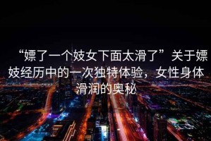“嫖了一個妓女下面太滑了”關(guān)于嫖妓經(jīng)歷中的一次獨特體驗，女性身體滑潤的奧秘