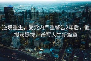 逆境重生，受黨內(nèi)嚴重警告2年后，他擬獲提拔，譜寫人生新篇章
