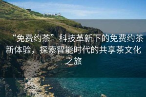 “免費(fèi)約茶”科技革新下的免費(fèi)約茶新體驗(yàn)，探索智能時(shí)代的共享茶文化之旅