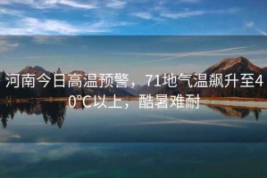河南今日高溫預(yù)警，71地氣溫飆升至40℃以上，酷暑難耐