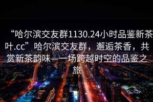 “哈爾濱交友群1130.24小時品鑒新茶葉.cc”哈爾濱交友群，邂逅茶香，共賞新茶韻味—一場跨越時空的品鑒之旅