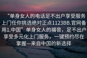 “單身女人的電話足不出戶享受服務上門任你挑選絕對正點1123BB.官網(wǎng)備用1.中國”單身女人的福音，足不出戶享受多元化上門服務，一鍵預約盡在掌握—來自中國的新選擇
