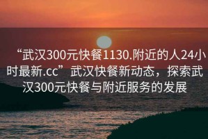 “武漢300元快餐1130.附近的人24小時(shí)最新.cc”武漢快餐新動(dòng)態(tài)，探索武漢300元快餐與附近服務(wù)的發(fā)展