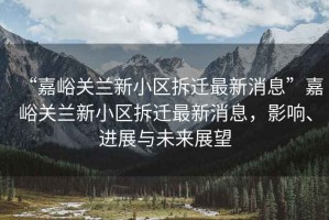 “嘉峪關(guān)蘭新小區(qū)拆遷最新消息”嘉峪關(guān)蘭新小區(qū)拆遷最新消息，影響、進(jìn)展與未來展望
