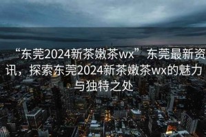 “東莞2024新茶嫩茶wx”東莞最新資訊，探索東莞2024新茶嫩茶wx的魅力與獨(dú)特之處