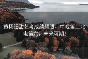黃楊鈿甜藝考成績(jī)耀眼，中戲第二北電第六，未來(lái)可期！