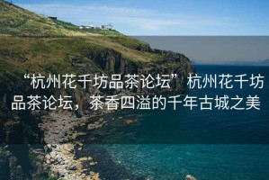 “杭州花千坊品茶論壇”杭州花千坊品茶論壇，茶香四溢的千年古城之美