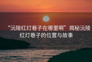 “沅陵紅燈巷子在哪里啊”揭秘沅陵紅燈巷子的位置與故事