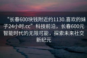 “長(zhǎng)春600塊錢附近約1130.喜歡的妹子24小時(shí).cc”科技前沿，長(zhǎng)春600元智能時(shí)代的無限可能，探索未來社交新紀(jì)元