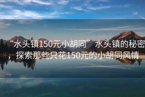 “水頭鎮(zhèn)150元小胡同”水頭鎮(zhèn)的秘密，探索那些只花150元的小胡同風(fēng)情