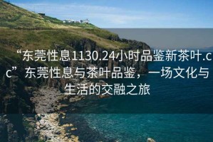 “東莞性息1130.24小時(shí)品鑒新茶葉.cc”東莞性息與茶葉品鑒，一場(chǎng)文化與生活的交融之旅