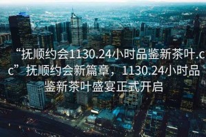 “撫順約會(huì)1130.24小時(shí)品鑒新茶葉.cc”撫順約會(huì)新篇章，1130.24小時(shí)品鑒新茶葉盛宴正式開啟