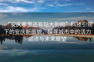“安慶哪里還有站大街的”科技引領(lǐng)下的安慶新面貌，探尋城市中的活力站點與未來展望