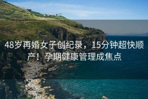 48歲再婚女子創(chuàng)紀(jì)錄，15分鐘超快順產(chǎn)！孕期健康管理成焦點(diǎn)