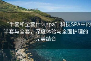 “半套和全套什么spa”科技SPA中的半套與全套，深度體驗(yàn)與全面護(hù)理的完美結(jié)合
