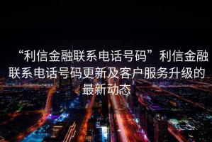 “利信金融聯(lián)系電話號(hào)碼”利信金融聯(lián)系電話號(hào)碼更新及客戶服務(wù)升級(jí)的最新動(dòng)態(tài)