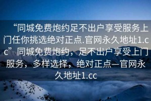 “同城免費(fèi)炮約足不出戶享受服務(wù)上門(mén)任你挑選絕對(duì)正點(diǎn).官網(wǎng)永久地址1.cc”同城免費(fèi)炮約，足不出戶享受上門(mén)服務(wù)，多樣選擇，絕對(duì)正點(diǎn)—官網(wǎng)永久地址1.cc