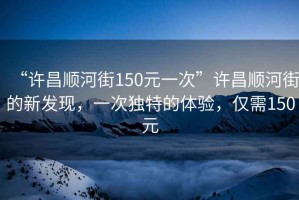“許昌順河街150元一次”許昌順河街的新發(fā)現(xiàn)，一次獨特的體驗，僅需150元