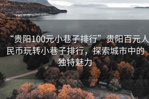 “貴陽(yáng)100元小巷子排行”貴陽(yáng)百元人民幣玩轉(zhuǎn)小巷子排行，探索城市中的獨(dú)特魅力