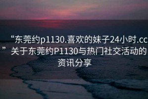 “東莞約p1130.喜歡的妹子24小時.cc”關(guān)于東莞約P1130與熱門社交活動的資訊分享