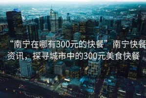 “南寧在哪有300元的快餐”南寧快餐資訊，探尋城市中的300元美食快餐