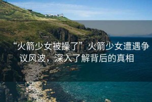“火箭少女被操了”火箭少女遭遇爭議風波，深入了解背后的真相