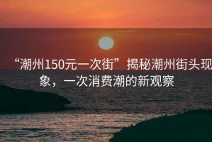 “潮州150元一次街”揭秘潮州街頭現(xiàn)象，一次消費潮的新觀察