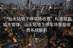 “汕頭站地下停車場收費”科技賦能城市管理，汕頭站地下停車場智能收費系統(tǒng)解析