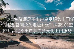 “101空降師足不出戶享受服務(wù)上門(mén)任你挑選.官網(wǎng)永久地址1.cc”探索101空降師，足不出戶享受多元化上門(mén)服務(wù)