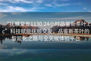 “撫順交友1130.24小時(shí)品鑒新茶葉.cc”科技賦能撫順交友，品鑒新茶葉的智能化之路與全天候體驗(yàn)平臺