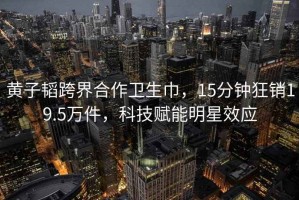 黃子韜跨界合作衛(wèi)生巾，15分鐘狂銷19.5萬件，科技賦能明星效應(yīng)