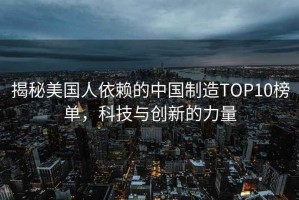 揭秘美國人依賴的中國制造TOP10榜單，科技與創(chuàng)新的力量