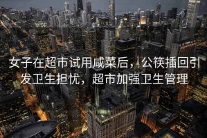 女子在超市試用咸菜后，公筷插回引發(fā)衛(wèi)生擔(dān)憂，超市加強(qiáng)衛(wèi)生管理