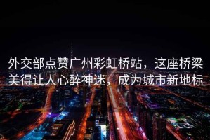 外交部點(diǎn)贊廣州彩虹橋站，這座橋梁美得讓人心醉神迷，成為城市新地標(biāo)