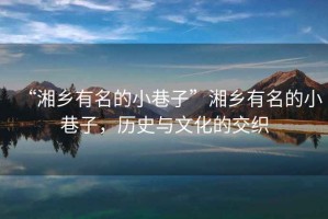 “湘鄉(xiāng)有名的小巷子”湘鄉(xiāng)有名的小巷子，歷史與文化的交織
