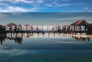女子為蹭高速免費(fèi)提前半個(gè)月出發(fā)，揭秘高速公路免費(fèi)背后的出行奇觀