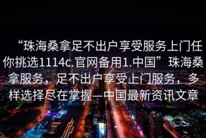 “珠海桑拿足不出戶享受服務(wù)上門任你挑選1114c.官網(wǎng)備用1.中國”珠海桑拿服務(wù)，足不出戶享受上門服務(wù)，多樣選擇盡在掌握—中國最新資訊文章