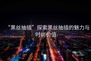 “黑絲抽插”探索黑絲抽插的魅力與時尚價值