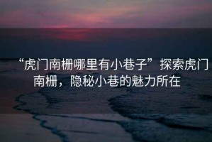 “虎門南柵哪里有小巷子”探索虎門南柵，隱秘小巷的魅力所在