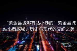 “紫金縣城哪有站小巷的”紫金縣城站小巷探秘，歷史與現(xiàn)代的交織之美
